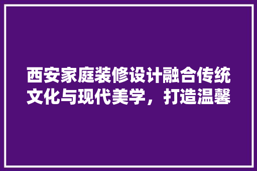西安家庭装修设计融合传统文化与现代美学，打造温馨宜居空间