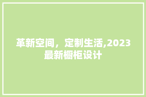 革新空间，定制生活,2023最新橱柜设计