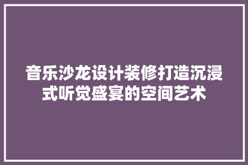 音乐沙龙设计装修打造沉浸式听觉盛宴的空间艺术