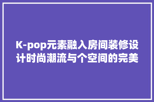 K-pop元素融入房间装修设计时尚潮流与个空间的完美融合