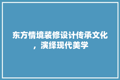 东方情境装修设计传承文化，演绎现代美学