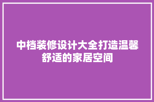 中档装修设计大全打造温馨舒适的家居空间