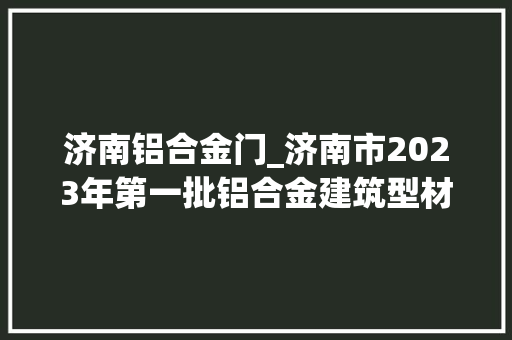 济南铝合金门_济南市2023年第一批铝合金建筑型材产品质量市级监督抽查结果