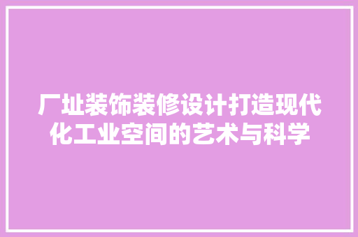 厂址装饰装修设计打造现代化工业空间的艺术与科学