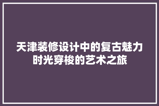 天津装修设计中的复古魅力时光穿梭的艺术之旅