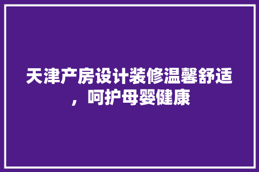 天津产房设计装修温馨舒适，呵护母婴健康