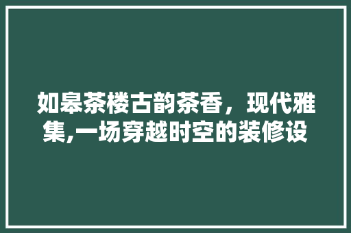 如皋茶楼古韵茶香，现代雅集,一场穿越时空的装修设计之旅