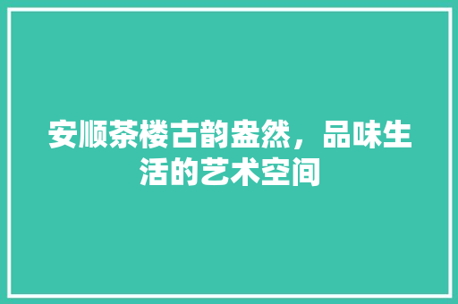 安顺茶楼古韵盎然，品味生活的艺术空间