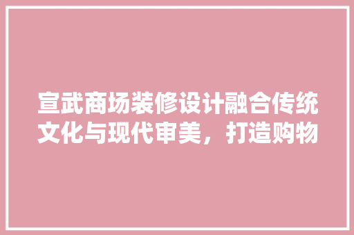 宣武商场装修设计融合传统文化与现代审美，打造购物新体验