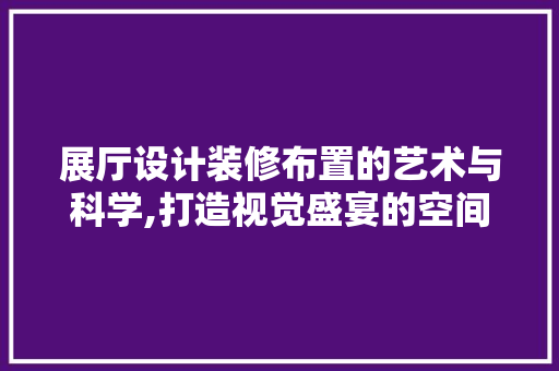 展厅设计装修布置的艺术与科学,打造视觉盛宴的空间魔法