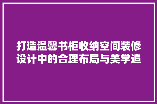 打造温馨书柜收纳空间装修设计中的合理布局与美学追求