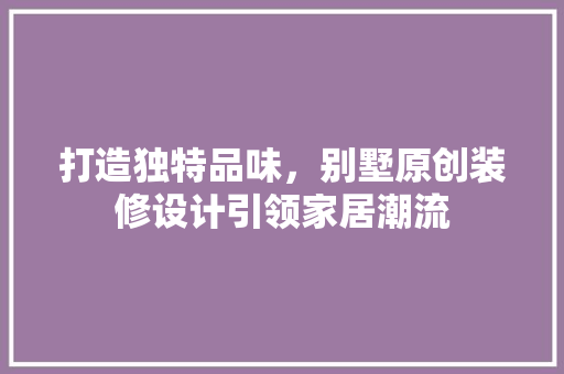 打造独特品味，别墅原创装修设计引领家居潮流