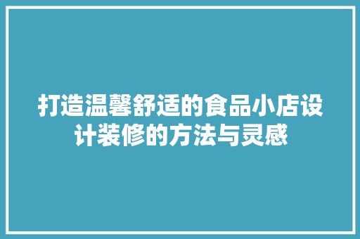 打造温馨舒适的食品小店设计装修的方法与灵感