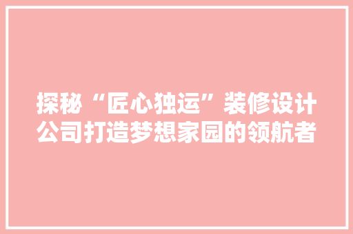 探秘“匠心独运”装修设计公司打造梦想家园的领航者