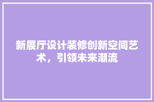 新展厅设计装修创新空间艺术，引领未来潮流