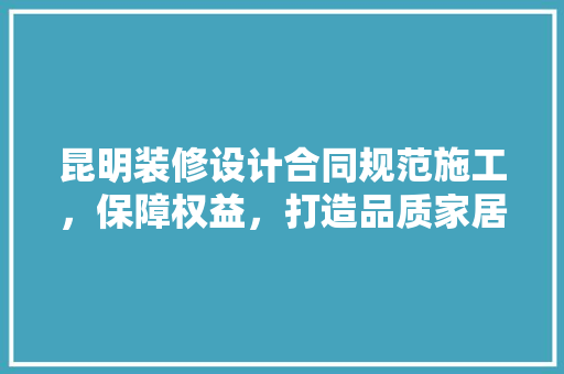 昆明装修设计合同规范施工，保障权益，打造品质家居