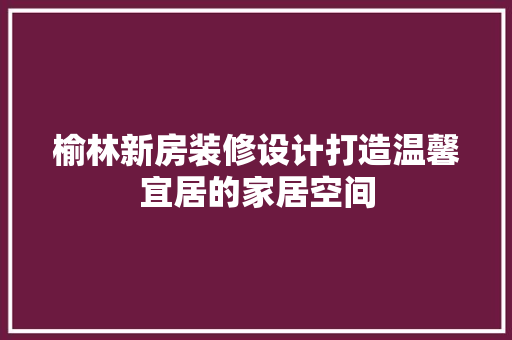 榆林新房装修设计打造温馨宜居的家居空间