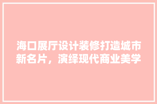 海口展厅设计装修打造城市新名片，演绎现代商业美学