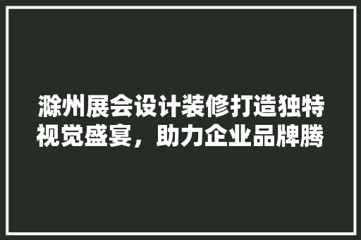 滁州展会设计装修打造独特视觉盛宴，助力企业品牌腾飞