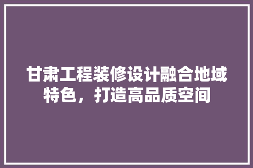 甘肃工程装修设计融合地域特色，打造高品质空间