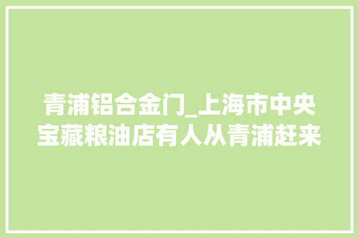 青浦铝合金门_上海市中央宝藏粮油店有人从青浦赶来买馄饨皮甜酒酿特别喷鼻香价格动听