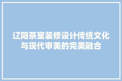 辽阳茶室装修设计传统文化与现代审美的完美融合