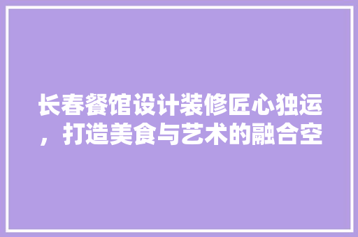 长春餐馆设计装修匠心独运，打造美食与艺术的融合空间