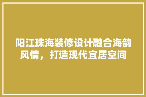 阳江珠海装修设计融合海韵风情，打造现代宜居空间