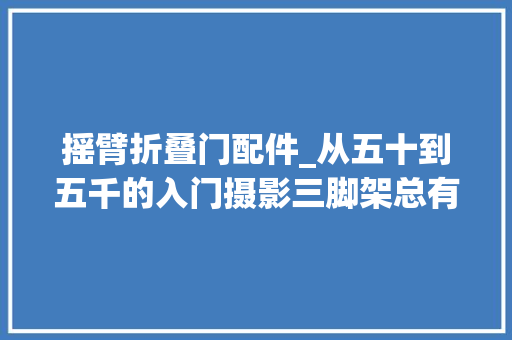 摇臂折叠门配件_从五十到五千的入门摄影三脚架总有一款适合你