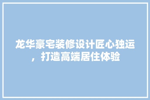 龙华豪宅装修设计匠心独运，打造高端居住体验