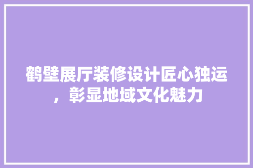 鹤壁展厅装修设计匠心独运，彰显地域文化魅力