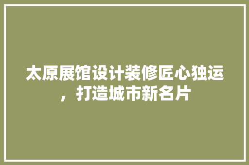 太原展馆设计装修匠心独运，打造城市新名片