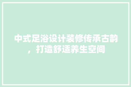 中式足浴设计装修传承古韵，打造舒适养生空间