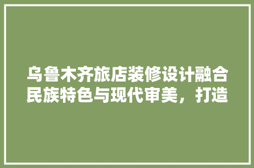 乌鲁木齐旅店装修设计融合民族特色与现代审美，打造温馨舒适的住宿体验