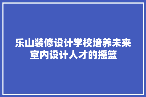 乐山装修设计学校培养未来室内设计人才的摇篮
