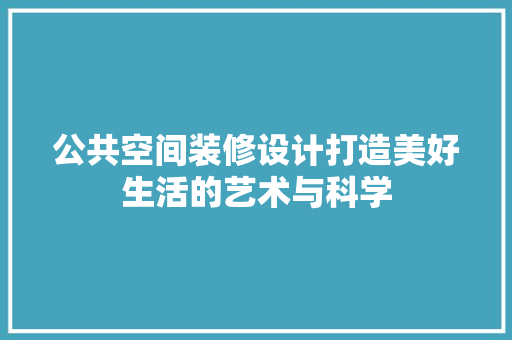 公共空间装修设计打造美好生活的艺术与科学
