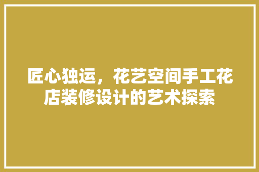 匠心独运，花艺空间手工花店装修设计的艺术探索