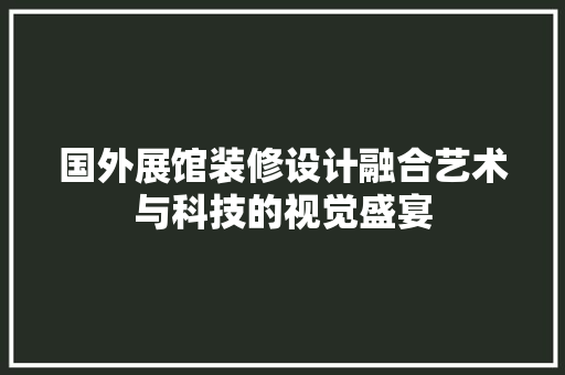 国外展馆装修设计融合艺术与科技的视觉盛宴