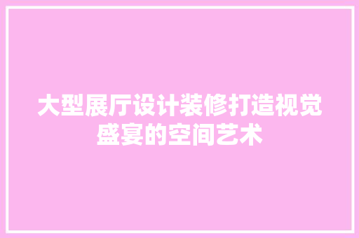 大型展厅设计装修打造视觉盛宴的空间艺术