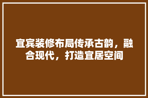 宜宾装修布局传承古韵，融合现代，打造宜居空间