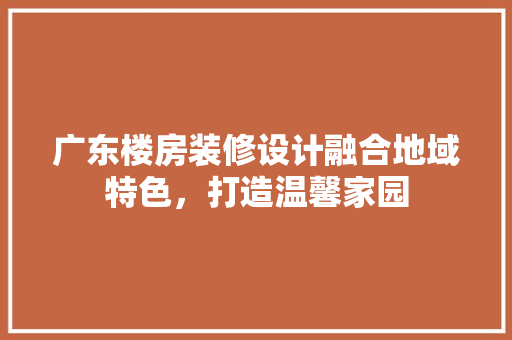 广东楼房装修设计融合地域特色，打造温馨家园