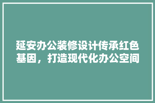 延安办公装修设计传承红色基因，打造现代化办公空间