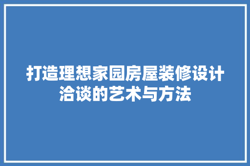 打造理想家园房屋装修设计洽谈的艺术与方法