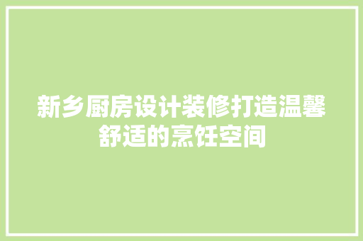 新乡厨房设计装修打造温馨舒适的烹饪空间