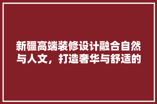 新疆高端装修设计融合自然与人文，打造奢华与舒适的居住空间