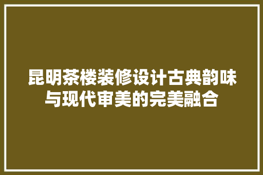 昆明茶楼装修设计古典韵味与现代审美的完美融合