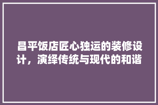 昌平饭店匠心独运的装修设计，演绎传统与现代的和谐共鸣