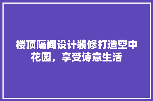 楼顶隔间设计装修打造空中花园，享受诗意生活