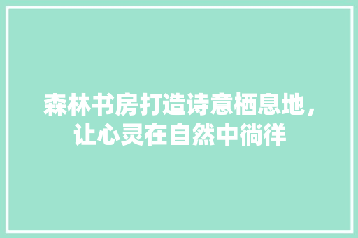 森林书房打造诗意栖息地，让心灵在自然中徜徉