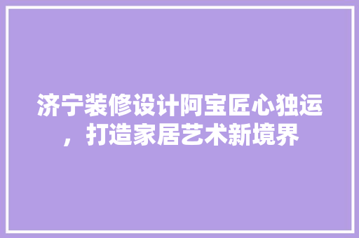 济宁装修设计阿宝匠心独运，打造家居艺术新境界